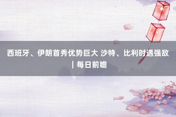 西班牙、伊朗首秀优势巨大 沙特、比利时遇强敌｜每日前瞻