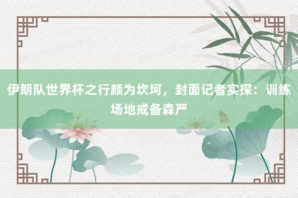 伊朗队世界杯之行颇为坎坷，封面记者实探：训练场地戒备森严