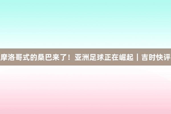 摩洛哥式的桑巴来了！亚洲足球正在崛起｜吉时快评