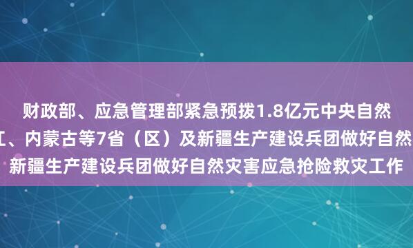 财政部、应急管理部紧急预拨1.8亿元中央自然灾害救灾资金 支持浙江、内蒙古等7省（区）及新疆生产建设兵团做好自然灾害应急抢险救灾工作