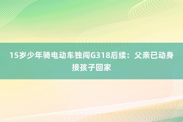 15岁少年骑电动车独闯G318后续：父亲已动身接孩子回家