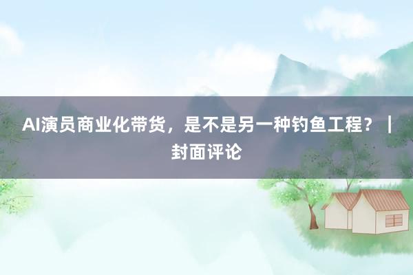 AI演员商业化带货，是不是另一种钓鱼工程？｜封面评论