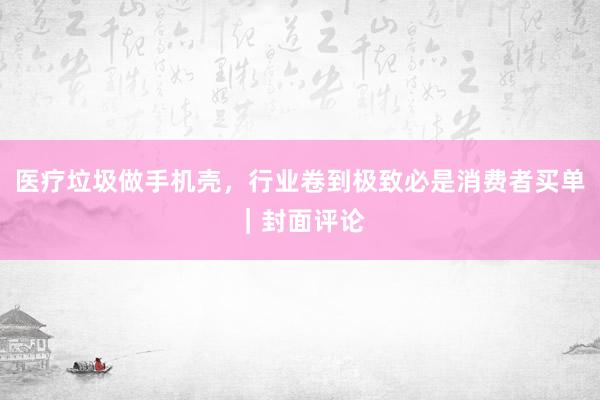 医疗垃圾做手机壳，行业卷到极致必是消费者买单｜封面评论
