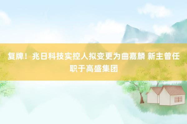复牌！兆日科技实控人拟变更为曲嘉麟 新主曾任职于高盛集团