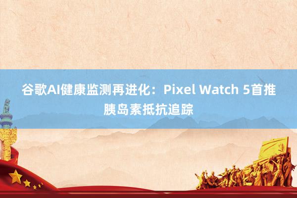 谷歌AI健康监测再进化：Pixel Watch 5首推胰岛素抵抗追踪