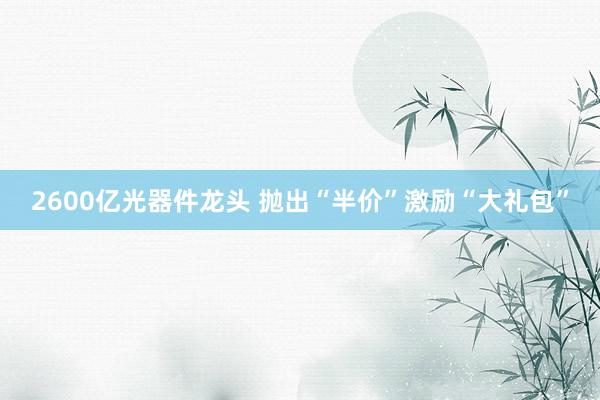 2600亿光器件龙头 抛出“半价”激励“大礼包”