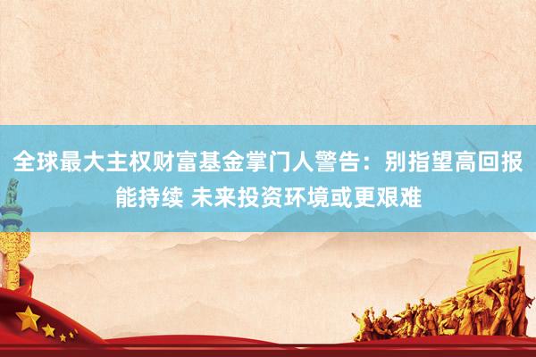 全球最大主权财富基金掌门人警告：别指望高回报能持续 未来投资环境或更艰难