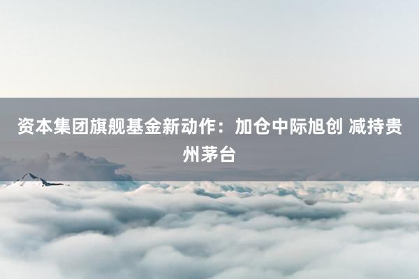资本集团旗舰基金新动作：加仓中际旭创 减持贵州茅台
