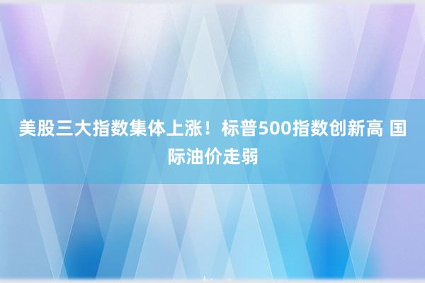 美股三大指数集体上涨！标普500指数创新高 国际油价走弱