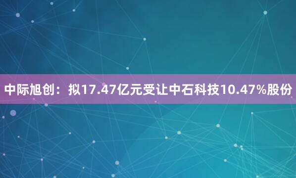中际旭创：拟17.47亿元受让中石科技10.47%股份