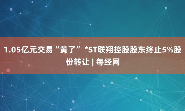 1.05亿元交易“黄了” *ST联翔控股股东终止5%股份转让 | 每经网
