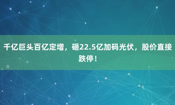 千亿巨头百亿定增，砸22.5亿加码光伏，股价直接跌停！