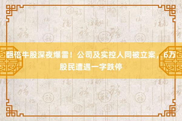 翻倍牛股深夜爆雷！公司及实控人同被立案，6万股民遭遇一字跌停