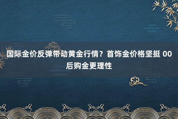 国际金价反弹带动黄金行情？首饰金价格坚挺 00后购金更理性