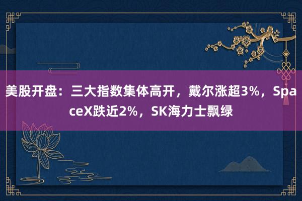 美股开盘：三大指数集体高开，戴尔涨超3%，SpaceX跌近2%，SK海力士飘绿
