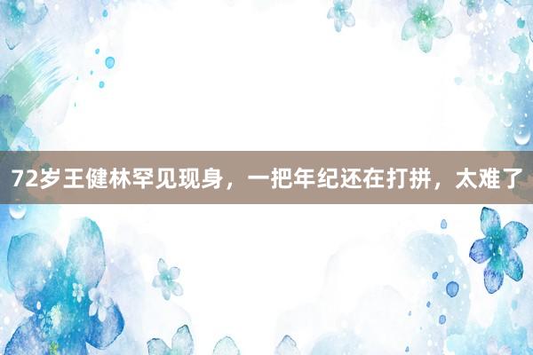 72岁王健林罕见现身，一把年纪还在打拼，太难了