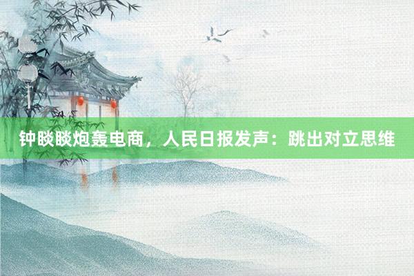 钟睒睒炮轰电商，人民日报发声：跳出对立思维