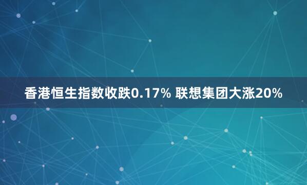 香港恒生指数收跌0.17% 联想集团大涨20%