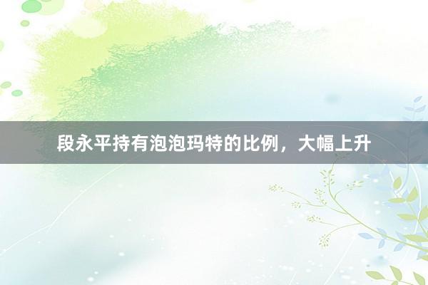 段永平持有泡泡玛特的比例，大幅上升