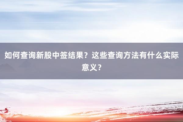 如何查询新股中签结果？这些查询方法有什么实际意义？