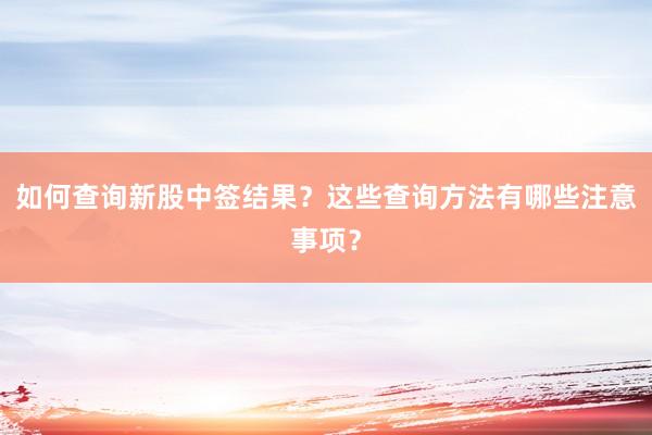 如何查询新股中签结果？这些查询方法有哪些注意事项？