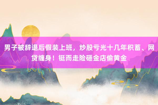 男子被辞退后假装上班，炒股亏光十几年积蓄、网贷缠身！铤而走险砸金店偷黄金