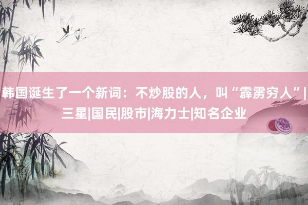 韩国诞生了一个新词：不炒股的人，叫“霹雳穷人”|三星|国民|股市|海力士|知名企业