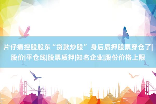 片仔癀控股股东“贷款炒股” 身后质押股票穿仓了|股价|平仓线|股票质押|知名企业|股份价格上限