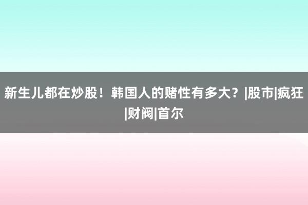 新生儿都在炒股！韩国人的赌性有多大？|股市|疯狂|财阀|首尔