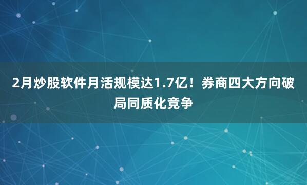 2月炒股软件月活规模达1.7亿！券商四大方向破局同质化竞争
