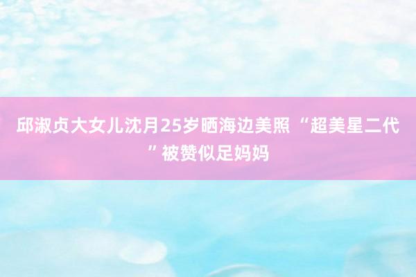 邱淑贞大女儿沈月25岁晒海边美照 “超美星二代”被赞似足妈妈