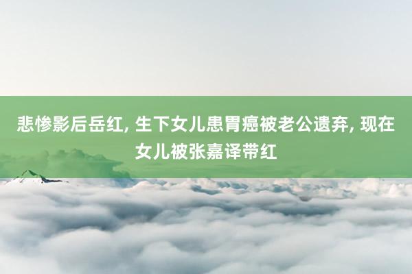 悲惨影后岳红, 生下女儿患胃癌被老公遗弃, 现在女儿被张嘉译带红