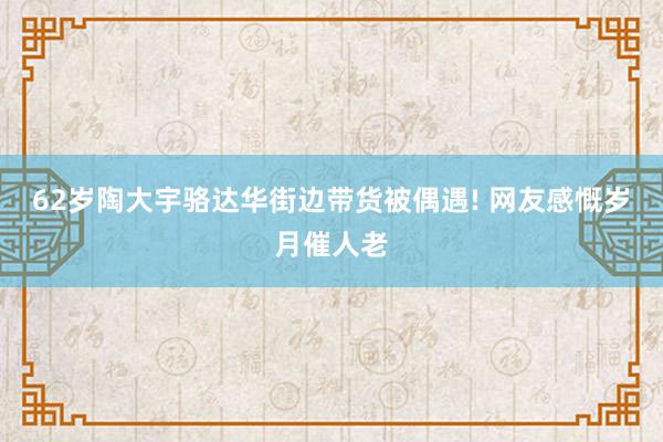 62岁陶大宇骆达华街边带货被偶遇! 网友感慨岁月催人老