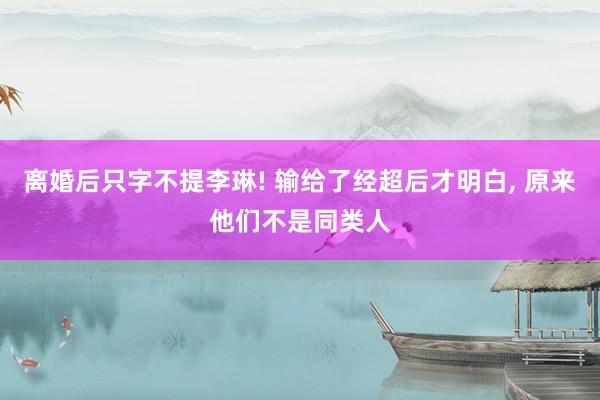 离婚后只字不提李琳! 输给了经超后才明白, 原来他们不是同类人