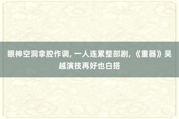 眼神空洞拿腔作调, 一人连累整部剧, 《重器》吴越演技再好也白搭