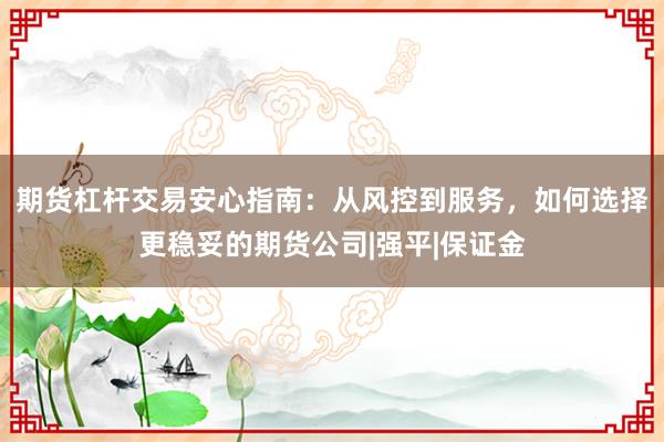期货杠杆交易安心指南：从风控到服务，如何选择更稳妥的期货公司|强平|保证金