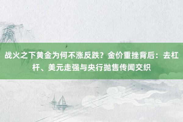 战火之下黄金为何不涨反跌？金价重挫背后：去杠杆、美元走强与央行抛售传闻交织