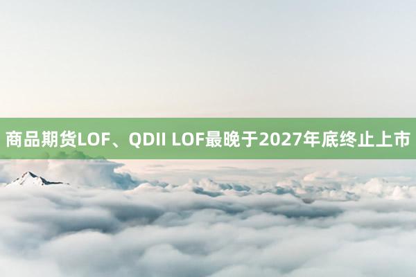 商品期货LOF、QDII LOF最晚于2027年底终止上市