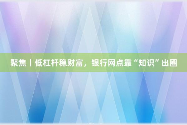 聚焦丨低杠杆稳财富，银行网点靠“知识”出圈