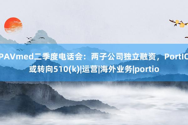 PAVmed二季度电话会：两子公司独立融资，PortIO或转向510(k)|运营|海外业务|portio