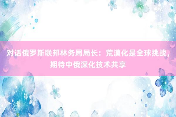 对话俄罗斯联邦林务局局长：荒漠化是全球挑战，期待中俄深化技术共享