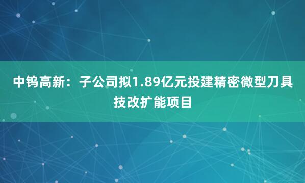 中钨高新：子公司拟1.89亿元投建精密微型刀具技改扩能项目