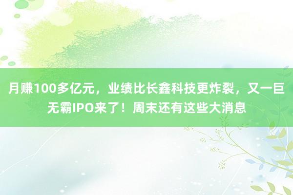 月赚100多亿元，业绩比长鑫科技更炸裂，又一巨无霸IPO来了！周末还有这些大消息
