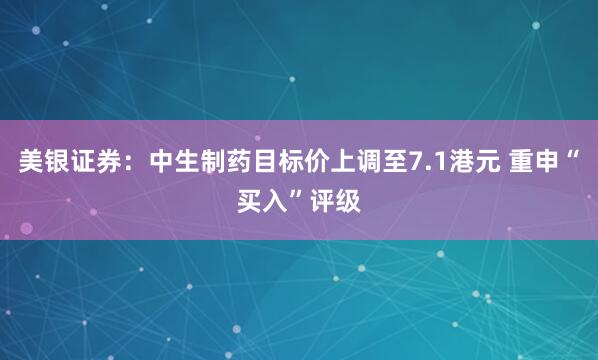 美银证券：中生制药目标价上调至7.1港元 重申“买入”评级