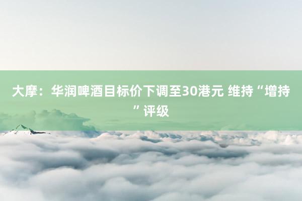 大摩：华润啤酒目标价下调至30港元 维持“增持”评级