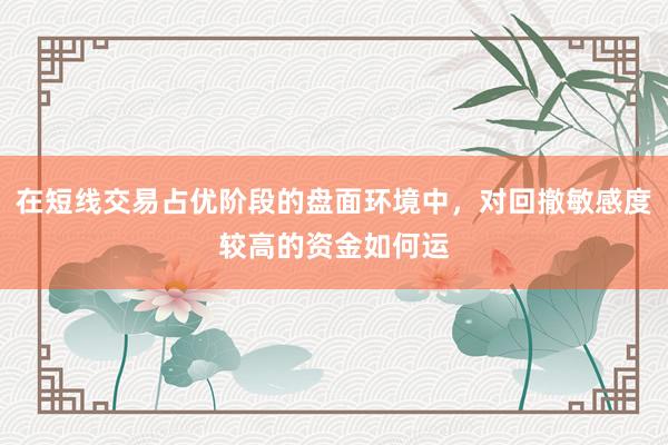 在短线交易占优阶段的盘面环境中，对回撤敏感度较高的资金如何运