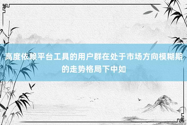 高度依赖平台工具的用户群在处于市场方向模糊期的走势格局下中如