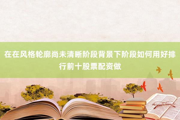 在在风格轮廓尚未清晰阶段背景下阶段如何用好排行前十股票配资做