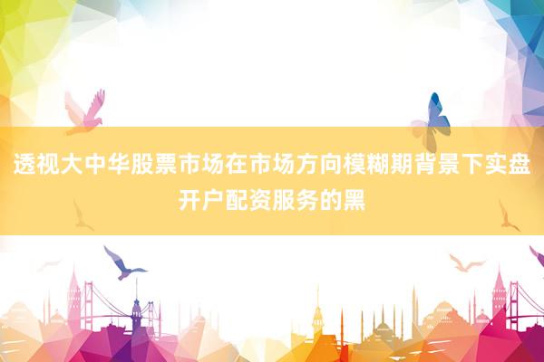 透视大中华股票市场在市场方向模糊期背景下实盘开户配资服务的黑