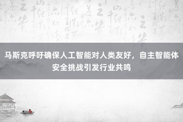马斯克呼吁确保人工智能对人类友好，自主智能体安全挑战引发行业共鸣